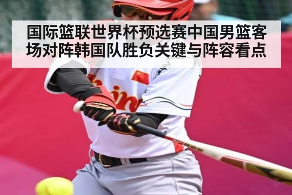 国际篮联世界杯预选赛中国男篮客场对阵韩国队胜负关键与阵容看点