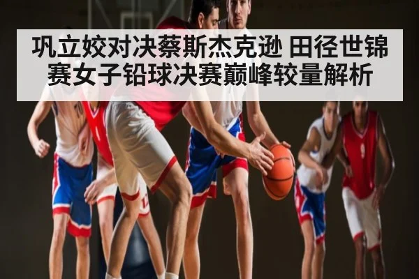 巩立姣对决蔡斯杰克逊 田径世锦赛女子铅球决赛巅峰较量解析